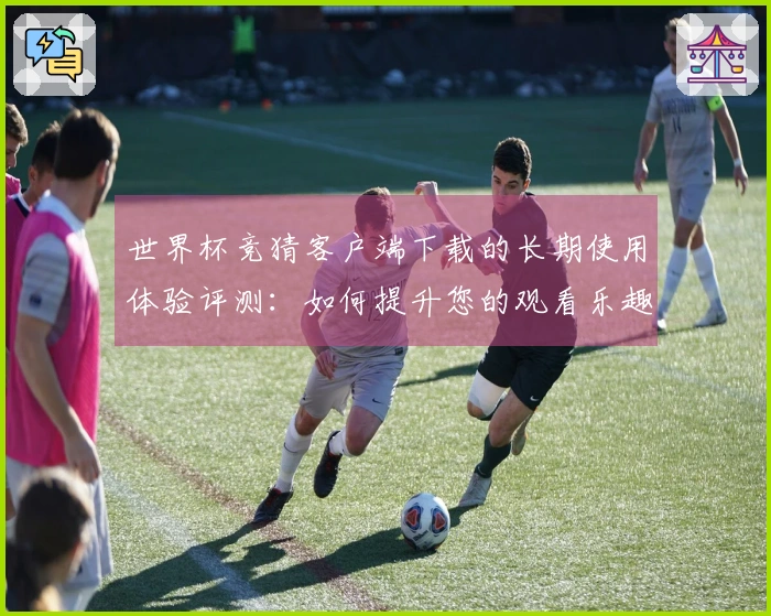 世界杯竞猜客户端下载的长期使用体验评测：如何提升您的观看乐趣与互动性