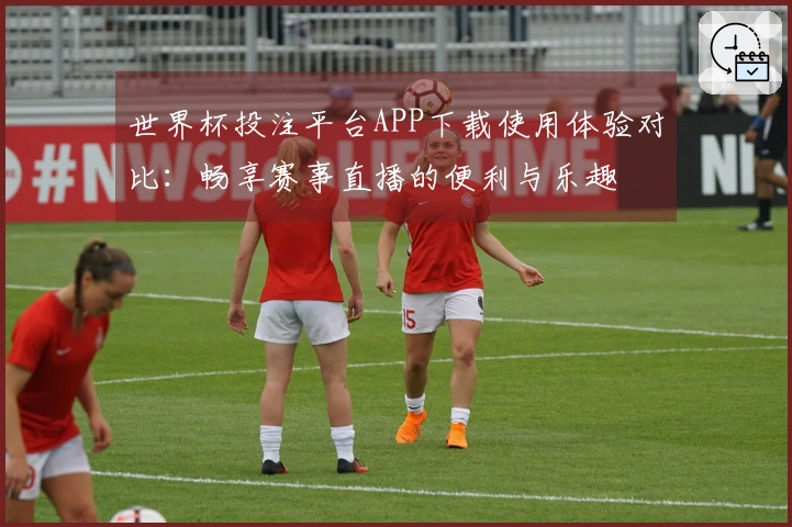 世界杯投注平台APP下载使用体验对比：畅享赛事直播的便利与乐趣