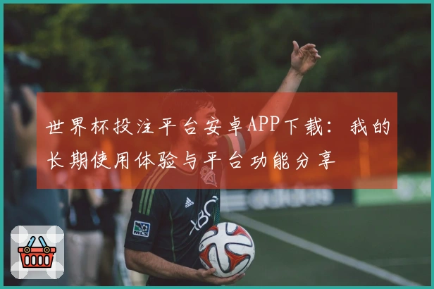 世界杯投注平台安卓APP下载：我的长期使用体验与平台功能分享