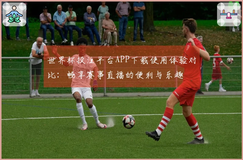 世界杯投注平台APP下载使用体验对比：畅享赛事直播的便利与乐趣